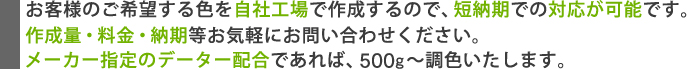 お客様のご希望する色を自社工場で作成するので、短納期での対応が可能です。作成量・料金・納期等お気軽にお問い合わせください。メーカー指定のデーター配合であれば、500g～調色いたします。