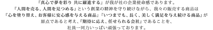 『真心で夢を彩り 共に躍進する』が私たち株式会社富士塗料商会の企業使命感であります。『人間を売る、人間を見つめる』という創業の精神を守り続けながら、我々の販売する商品は『心を塗り替え、お客様に安心感を与える商品』『いつまでも、長く、美しく満足を与え続ける商品』が原点であると考え、『期待に応え、任せられる会社』である事を、社員一同力いっぱい頑張っております。